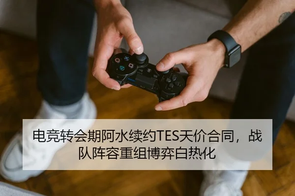 电竞转会期阿水续约TES天价合同，战队阵容重组博弈白热化