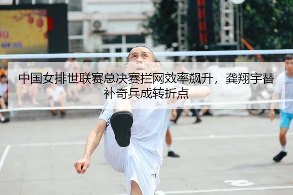 中国女排世联赛总决赛拦网效率飙升，龚翔宇替补奇兵成转折点