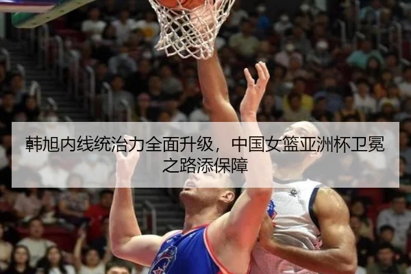 韩旭内线统治力全面升级，中国女篮亚洲杯卫冕之路添保障