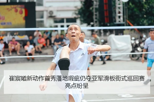 崔宸曦新动作首秀落地瑕疵仍夺亚军滑板街式巡回赛亮点纷呈